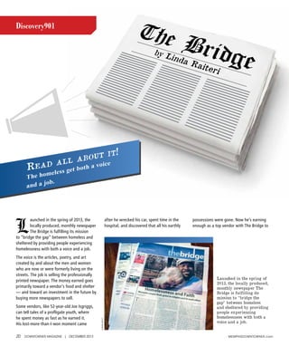 20 DOWNTOWNER MAGAZINE | DECEMBER 2013 MEMphIsDOWNTOWNER.com
Discovery901
L
aunched in the spring of 2013, the
locally produced, monthly newspaper
The Bridge is fulfilling its mission
to “bridge the gap” between homeless and
sheltered by providing people experiencing
homelessness with both a voice and a job.
The voice is the articles, poetry, and art
created by and about the men and women
who are now or were formerly living on the
streets. The job is selling the professionally
printed newspaper. The money earned goes
primarily toward a vendor’s food and shelter
— and toward an investment in the future by
buying more newspapers to sell.
Some vendors, like 52-year-old Joe Isgriggs,
can tell tales of a profligate youth, where
he spent money as fast as he earned it.
His lost-more-than-I-won moment came
after he wrecked his car, spent time in the
hospital, and discovered that all his earthly
possessions were gone. Now he’s earning
enough as a top vendor with The Bridge to
Read all about it!
The homeless get both a voice
and a job.
LindaRaiteri
Launched in the spring of
2013, the locally produced,
monthly newspaper The
Bridge is fulfilling its
mission to “bridge the
gap” between homeless
and sheltered by providing
people experiencing
homelessness with both a
voice and a job.
 