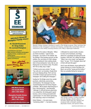 22 DOWNTOWNER MAGAZINE | DECEMBER 2013 MEMphIsDOWNTOWNER.com
recounts his first weeks in Memphis. “When
you think of zombies,” reads his lead
paragraph, “you think of ‘The Undead.’ But
my analogy is that homeless persons are like
zombies, too. Just think of it: We’re always
in groups looking for food, walking slowly
(due to heavy backpacks). Some, like me, are
limping due to sore knees or feet. The police
don’t let us sleep, day or night.”
“I’d like to write more articles,” he says,
“but, after all, I am homeless. People think
we’re just sleeping all day. That’s not true
at all. We’re trying to get sponsors for the
newspaper; we’re selling the newspaper.”
Funding for The Bridge comes from vendor
purchases, advertising, sponsorships,
and donations. The newspaper has also
received funding from the Kinney Program
at Rhodes. “We’ve gotten advertising buy-in
from a few businesses,” says Ekenstedt,
“although it’s difficult because advertising
is so competitive. But doing good is good
business, and so is being associated with
a good project. It’s more about sponsoring
than expecting a return on investment.”
Askari Shabazz — his name means
“everlasting soldier” — has been homeless
in Memphis for several months. He plans
to return to his hometown, San Diego,
where he’s a paralegal and advocate for the
homeless. Until then, he’s selling The Bridge.
“When I see a nice crowd, I just approach
them,” he says. “If it’s 10 people, about half
of them will want the paper.”
Like 51-year-old Shabazz, those gathered for
vendor training on a recent Thursday at St.
Mary’s are not the “young and the restless.”
Most are probably feeling the twinges of
Now offering
Betsey Johnson, Tiffany & Co.,
and Ray Ban
SEE Main Street &
Memphis Family Vision
•	 Comprehensive	eye	exams	
•	 	Wide	selection	of	fashion	and	designer	
eyeglass	frames,	sunglasses,	and	
contact	lenses	
•	 	Personalized	assistance	with	lens	
options	and	features
Dr. Gerald Eisenstatt
Dr. Greg Usdan
Dr. Leonard Hampton
SEE Main Street
103 South Main
(901) 495-9900
Memphis Family Vision
857 Mt. Moriah
(901) 767-7080
www.memphisfamilyvision.com
LindaRaiteri
Rhodes College students volunteer to work in The Bridge program. They introduce the
homeless to the newspaper’s concept and mission, and then they invite those who are
interested to the weekly training sessions at St. Mary’s Episcopal Cathedral.
LindaRaiteri
Two Bridge vendors, Cynthia Crawford
and Joe Isgriggs, discuss where to
sell their papers that day. Vendors sell
at places such as farmers markets,
charitable venues, and special events.
 