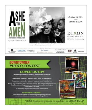 All skill levels welcome and no deadline, so COVER US UP!
For more information, email contest@memphisdowntowner.com or call 901-525-7118, x. *817.
COVER US UP!
We need your help covering up the Downtowner!
Downtowner Magazine’s ongoing Photo Contest is clicking away!
Have you got what it takes to shoot a magazine cover? Let’s find out!
Submit high-resolution digital photos or artwork that capture anything suitable
for a Downtowner Magazine cover: nature, whimsy, urban landscapes,
works of art — anything!
All entries will be given magazine-cover consideration.
SUBMITTING PHOTOS:
Email photos or artwork to contest@memphisdowntowner.com
or visit memphisdowntowner.com for mailing address
PHOTO CONTEST
AFRICANAMERICANSANDBIBLICALIMAGERY
ASHETO
AMEN
rbm Ventures Karen and Dr. Preston Dorsett
Irene and Joe Orgill
Chris and Dan Richards
October 20, 2013
January 5, 2014
4339 Park Ave. Memphis dixon.org
Carl Clark, Image No. 43 from the Woman Series: Sunday MorningWhile Considering a Decisive
Moment, 1991, Gelatin silver print, Collection of the artist
Organized by Museum of Biblical Art, New York, NY
Generously sponsored by
R. BRad MaRtin FaMily Foundation
 