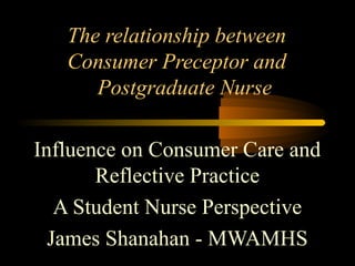 The relationship between
Consumer Preceptor and
Postgraduate Nurse
Influence on Consumer Care and
Reflective Practice
A Student Nurse Perspective
James Shanahan - MWAMHS
 