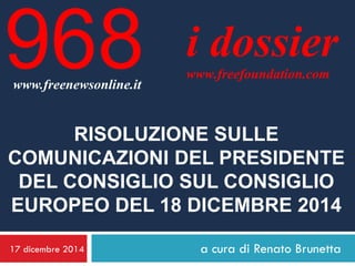 17 dicembre 2014 
a cura di Renato Brunetta 
i dossier 
www.freefoundation.com 
www.freenewsonline.it 
968 
RISOLUZIONE SULLE COMUNICAZIONI DEL PRESIDENTE DEL CONSIGLIO SUL CONSIGLIO EUROPEO DEL 18 DICEMBRE 2014  