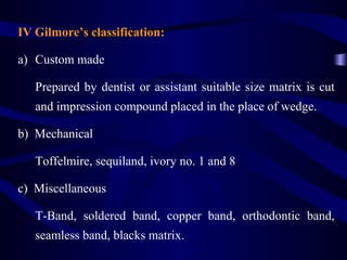 IV Gilmore’s classification:

a) Custom made

   Prepared by dentist or assistant suitable size matrix is cut
   and impression compound placed in the place of wedge.

b) Mechanical

   Toffelmire, sequiland, ivory no. 1 and 8

c) Miscellaneous

   T-Band, soldered band, copper band, orthodontic band,
   seamless band, blacks matrix.
 