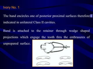 Ivory No. 1

The band encircles one of posterior proximal surfaces therefore
indicated in unilateral Class II cavities.

Band is attached to the retainer through wedge shaped
projections which engage the tooth thru the embrasures of
unprepared surface.
 