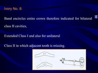 Ivory No. 8:

Band encircles entire crown therefore indicated for bilateral

class II cavities,

Extended Class I and also for unilateral

Class II in which adjacent tooth is missing.
 