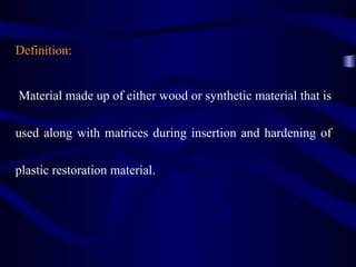 Definition:


Material made up of either wood or synthetic material that is

used along with matrices during insertion and hardening of

plastic restoration material.
 