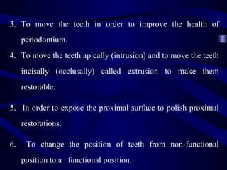 3. To move the teeth in order to improve the health of
     periodontium.
4. To move the teeth apically (intrusion) and to move the teeth
     incisally (occlusally) called extrusion to make them
     restorable.

5. In order to expose the proximal surface to polish proximal
     restorations.

6.    To change the position of teeth from non-functional
     position to a functional position.
 