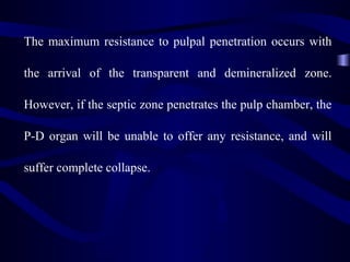 The maximum resistance to pulpal penetration occurs with

the arrival of the transparent and demineralized zone.

However, if the septic zone penetrates the pulp chamber, the

P-D organ will be unable to offer any resistance, and will

suffer complete collapse.
 