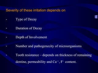 Severity of these irritation depends on

-     Type of Decay

-     Duration of Decay

-     Depth of Involvement

-     Number and pathogenecity of microorganisms

-     Tooth resistance – depends on thickness of remaining
      dentine, permeability and Ca++, F+ content.
 