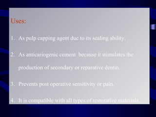 Uses:

1. As pulp capping agent due to its sealing ability.

2. As anticariogenic cement because it stimulates the

   production of secondary or reparative dentin.

3. Prevents post operative sensitivity or pain.

4. It is compatible with all types of restorative materials.
 