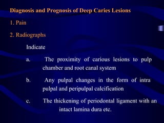 Diagnosis and Prognosis of Deep Caries Lesions

1. Pain

2. Radiographs

      Indicate

      a.     The proximity of carious lesions to pulp
            chamber and root canal system

      b.     Any pulpal changes in the form of intra
            pulpal and peripulpal calcification

      c.     The thickening of periodontal ligament with an
                   intact lamina dura etc.
 
