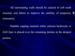 All surrounding walls should be cleared of soft tooth

structure and debris to improve the stability of temporary

restoration.

       Suitable capping material either calcium hydroxide or

ZnO liner is placed over the remaining dentine at the deepest

portion.
 