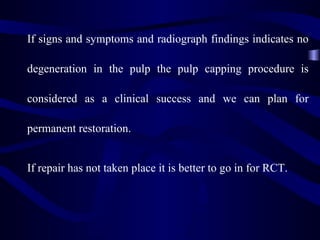 If signs and symptoms and radiograph findings indicates no

degeneration in the pulp the pulp capping procedure is

considered as a clinical success and we can plan for

permanent restoration.


If repair has not taken place it is better to go in for RCT.
 