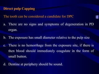 Direct pulp Capping

The tooth can be considered a candidate for DPC

a. There are no signs and symptoms of degeneration in PD
   organ.

b. The exposure has small diameter relative to the pulp size

c. There is no hemorrhage from the exposure site, if there is
   then blood should immediately coagulate in the form of
   small button.

d. Dentine at periphery should be sound.
 