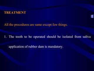 TREATMENT


All the procedures are same except few things.


1. The tooth to be operated should be isolated from saliva

   application of rubber dam is mandatory.
 