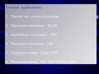 General Applications:

1. Thermal and chemical insulation

2. Temporary restorations – Zn OE

3. Intermediate restorations – IRM

4. Permanent restorations – GIC

5. Temporary Luting – Type I ZOE

6. Permanent Luting – GIC, ZnP, Zn Poly Carb
 