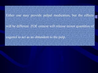 Either one may provide pulpal medication, but the effects


will be different. ZOE cement will release minor quantities of


eugenol to act as an obtundent to the pulp.
 