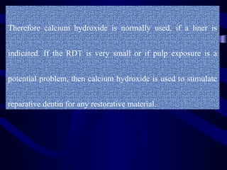 Therefore calcium hydroxide is normally used, if a liner is


indicated. If the RDT is very small or if pulp exposure is a


potential problem, then calcium hydroxide is used to stimulate


reparative dentin for any restorative material.
 
