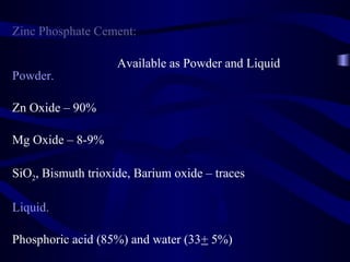 Zinc Phosphate Cement:

                    Available as Powder and Liquid
Powder.

Zn Oxide – 90%

Mg Oxide – 8-9%

SiO2, Bismuth trioxide, Barium oxide – traces

Liquid.

Phosphoric acid (85%) and water (33+ 5%)
 