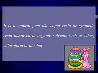 Definition:


It is a natural gum like copal resin or synthetic

resin dissolved in organic solvents such as ether,

chloroform or alcohol
 