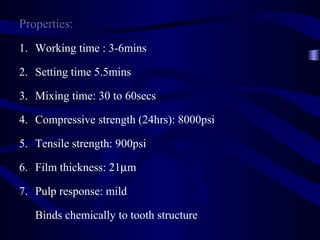 Properties:
1. Working time : 3-6mins

2. Setting time 5.5mins

3. Mixing time: 30 to 60secs

4. Compressive strength (24hrs): 8000psi

5. Tensile strength: 900psi

6. Film thickness: 21µm

7. Pulp response: mild

   Binds chemically to tooth structure
 