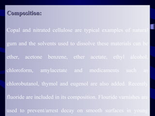 Composition:

Copal and nitrated cellulose are typical examples of natural

gum and the solvents used to dissolve these materials can be

ether,   acetone   benzene,   ether   acetate,   ethyl    alcohol,

chloroform,    amylacetate    and     medicaments        such   as

chlorobutanol, thymol and eugenol are also added. Recently

fluoride are included in its composition. Flouride varnishes are

used to prevent/arrest decay on smooth surfaces in young
 