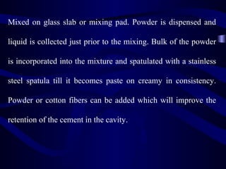 Mixed on glass slab or mixing pad. Powder is dispensed and

liquid is collected just prior to the mixing. Bulk of the powder

is incorporated into the mixture and spatulated with a stainless

steel spatula till it becomes paste on creamy in consistency.

Powder or cotton fibers can be added which will improve the

retention of the cement in the cavity.
 