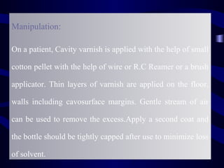 Manipulation:

On a patient, Cavity varnish is applied with the help of small

cotton pellet with the help of wire or R.C Reamer or a brush

applicator. Thin layers of varnish are applied on the floor,

walls including cavosurface margins. Gentle stream of air

can be used to remove the excess.Apply a second coat and

the bottle should be tightly capped after use to minimize loss

of solvent.
 