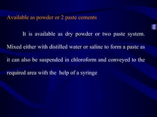 Available as powder or 2 paste cements

       It is available as dry powder or two paste system.

Mixed either with distilled water or saline to form a paste as

it can also be suspended in chloroform and conveyed to the

required area with the help of a syringe
 