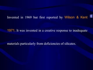 Invented in 1969 but first reported by Wilson & Kent


1971. It was invented in a creative response to inadequate


materials particularly from deficiencies of silicates.
 