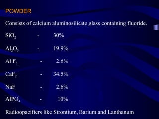 POWDER

Consists of calcium aluminosilicate glass containing fluoride.

SiO2         -       30%

Al2O3        -       19.9%

Al F3            -    2.6%

CaF2             -   34.5%

NaF              -    2.6%

AlPO4            -    10%

Radioopacifiers like Strontium, Barium and Lanthanum
 