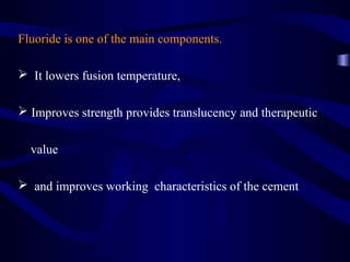 Fluoride is one of the main components.

 It lowers fusion temperature,

 Improves strength provides translucency and therapeutic


  value

 and improves working characteristics of the cement
 
