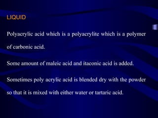LIQUID

Polyacrylic acid which is a polyacrylite which is a polymer

of carbonic acid.

Some amount of maleic acid and itaconic acid is added.

Sometimes poly acrylic acid is blended dry with the powder

so that it is mixed with either water or tartaric acid.
 