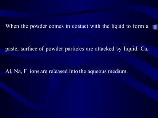 When the powder comes in contact with the liquid to form a


paste, surface of powder particles are attacked by liquid. Ca,



Al, Na, F ions are released into the aqueous medium.
 
