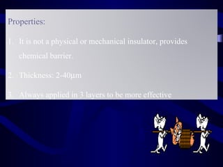 Properties:

1. It is not a physical or mechanical insulator, provides
   chemical barrier.

2. Thickness: 2-40µm

3. Always applied in 3 layers to be more effective
 
