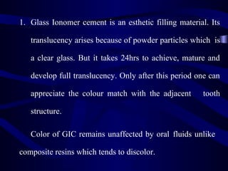 1. Glass Ionomer cement is an esthetic filling material. Its

   translucency arises because of powder particles which is

   a clear glass. But it takes 24hrs to achieve, mature and

   develop full translucency. Only after this period one can

   appreciate the colour match with the adjacent      tooth

   structure.

   Color of GIC remains unaffected by oral fluids unlike

composite resins which tends to discolor.
 