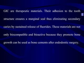 GIC are therapeutic materials. Their adhesion to the tooth

structure ensures a marginal seal thus eliminating secondary

caries by sustained release of fluorides. These materials are not

only biocompatible and bioactive because they promote bone

growth can be used as bone cements after endodontic surgery.
 
