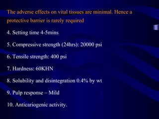The adverse effects on vital tissues are minimal. Hence a
protective barrier is rarely required

4. Setting time 4-5mins

5. Compressive strength (24hrs): 20000 psi

6. Tensile strength: 400 psi

7. Hardness: 60KHN

8. Solubility and disintegration 0.4% by wt

9. Pulp response – Mild

10. Anticariogenic activity.
 