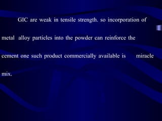 GIC are weak in tensile strength. so incorporation of


metal alloy particles into the powder can reinforce the


cement one such product commercially available is         miracle


mix.
 