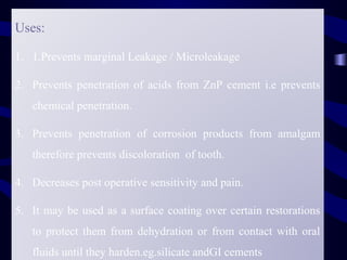 Uses:

1. 1.Prevents marginal Leakage / Microleakage

2. Prevents penetration of acids from ZnP cement i.e prevents
   chemical penetration.

3. Prevents penetration of corrosion products from amalgam
   therefore prevents discoloration of tooth.

4. Decreases post operative sensitivity and pain.

5. It may be used as a surface coating over certain restorations
   to protect them from dehydration or from contact with oral
   fluids until they harden.eg.silicate andGI cements
 