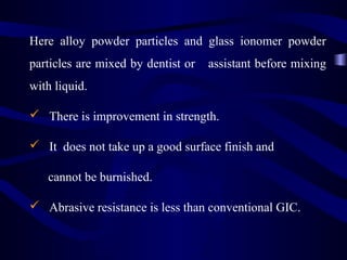 Here alloy powder particles and glass ionomer powder
particles are mixed by dentist or   assistant before mixing
with liquid.

 There is improvement in strength.

 It does not take up a good surface finish and

   cannot be burnished.

 Abrasive resistance is less than conventional GIC.
 