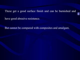 These get a good surface finish and can be burnished and

have good abrasive resistance.


But cannot be compared with composites and amalgam.
 