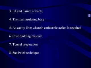 3. Pit and fissure sealants

4. Thermal insulating base

5. As cavity liner wherein cariostatic action is required

6. Core building material

7. Tunnel preparation

8. Sandwich technique
 