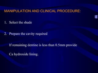 MANIPULATION AND CLINICAL PROCEDURE:


1. Select the shade


2. Prepare the cavity required


   If remaining dentine is less than 0.5mm provide

   Ca hydroxide lining.
 