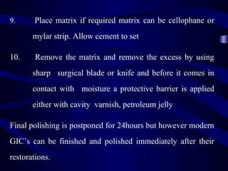 9.     Place matrix if required matrix can be cellophane or
       mylar strip. Allow cement to set

10.     Remove the matrix and remove the excess by using
       sharp surgical blade or knife and before it comes in
       contact with moisture a protective barrier is applied
       either with cavity varnish, petroleum jelly

Final polishing is postponed for 24hours but however modern
GIC’s can be finished and polished immediately after their
restorations.
 