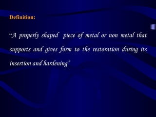 Definition:


“A   properly shaped piece of metal or non metal that

supports and gives form to the restoration during its

insertion and hardening”
 