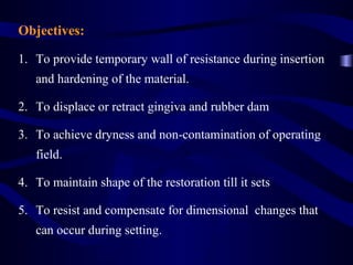 Objectives:

1. To provide temporary wall of resistance during insertion
   and hardening of the material.

2. To displace or retract gingiva and rubber dam

3. To achieve dryness and non-contamination of operating
   field.

4. To maintain shape of the restoration till it sets

5. To resist and compensate for dimensional changes that
   can occur during setting.
 