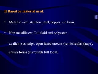 II Based on material used.

•   Metallic – ex: stainless steel, copper and brass

•   Non metallic ex: Celluloid and polyester


    available as strips, open faced crowns (semicircular shape),

    crown forms (surrounds full tooth)
 