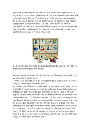 estranya Una llumeneta de color lila que es passejava pel cel La va
seguir amb el seu telescopi pensant-se que era un nou model d’estrella
creat pel nostre Senyor Però tot d’una la llumeneta va desaparèixer
En Llorenç la va buscar com un boig perquè no podia ser que hagués
desaparegut d’aquella manera De cop i volta algú li va picar a
l’esquena Es va girar i mai diríeu que va veure Doncs un personatge
ben estrafolari un homenet de color lila amb un barret vermell i uns
pantalons grocs que el mirava encuriosit




3.- Subratlla tots els verbs d’aquest test (recorda que els verbs són les
paraules que indiquen una acció):


Primer cap del dos sabia que fer, però va ser l’homenet estrafolari qui
va començar a parlar dient:
-Hola sóc un selenita, és a dir un habitant de la lluna. Em dic Hoo i he
vingut a la terra per demanar ajuda.
En Llorenç gairebé no s’ho creia, però de seguida va reaccionar, es va
presentar i van començar a xerrar. Resulta que des de la lluna havien
detectat un gran asteroide que es dirigia cap al sol i que si no feien
alguna cosa la terra, la lluna i tots els altres planetes del sistema solar
desapareixerien. El poble de’n Hoo eren pacífics i no tenien cap arma
per destruir l’asteroide i per això van decidir demanar ajudar a la terra.
En Llorenç ben esverat va dir que havien d’anar a explicar-ho a les
autoritats del poble per a posar-hi remei, però, en Hoo va dir-li que ell
no podia anar, perquè no tenia permís per a mostrar-se a ningú més
que a ell. Això era un problema per en Llorenç perquè a veure qui el
creuria si es presentava al senyor alcalde dient-li que un selenita havia
vingut a la terra per demanar ajuda.
 
