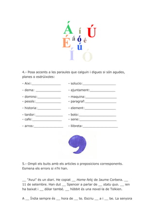 4.- Posa accents a les paraules que calguin i digues si són agudes,
planes o esdrúixoles:

- Aixi:_______________        - solucio:_________________

- dema: _____________         - ajuntament:_____________

- domino:____________         - maquina:________________
- pesols:_____________        - paragraf:________________

- historia:____________       - element:________________

- tardor:______________       - boto:___________________
- cafe:_______________        - serie:___________________

- arros:_______________       - llibreta:__________________




5.- Ompli els buits amb els articles o preposicions corresponents.
Esmena els errors si n’hi han.


__ "Avui" és un diari. He copiat __ Home feliç de Jaume Corbera. __
11 de setembre. Han dut __ Spencer a parlar de __ statu quo. __ ien
ha baixat i __ dòlar també. __ hòbbit és una novel·la de Tolkien.


A __ Índia sempre és __ hora de __ te. Escriu __ a i __ be. La senyora
 