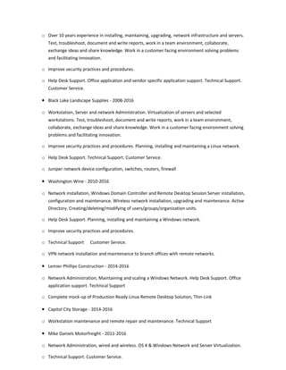 o Over 10 years experience in installing, maintaining, upgrading, network infrastructure and servers.
Test, troubleshoot, document and write reports, work in a team environment, collaborate,
exchange ideas and share knowledge. Work in a customer facing environment solving problems
and facilitating innovation.
o Improve security practices and procedures.
o Help Desk Support. Office application and vendor specific application support. Technical Support.
Customer Service.
• Black Lake Landscape Supplies - 2008-2016
o Workstation, Server and network Administration. Virtualization of servers and selected
workstations. Test, troubleshoot, document and write reports, work in a team environment,
collaborate, exchange ideas and share knowledge. Work in a customer facing environment solving
problems and facilitating innovation.
o Improve security practices and procedures. Planning, installing and maintaining a Linux network.
o Help Desk Support. Technical Support. Customer Service.
o Juniper network device configuration, switches, routers, firewall
• Washington Wine - 2010-2016
o Network installation, Windows Domain Controller and Remote Desktop Session Server installation,
configuration and maintenance. Wireless network installation, upgrading and maintenance. Active
Directory. Creating/deleting/modifying of users/groups/organization units.
o Help Desk Support. Planning, installing and maintaining a Windows network.
o Improve security practices and procedures.
o Technical Support Customer Service.
o VPN network installation and maintenance to branch offices with remote networks.
• Lemier Phillips Construction - 2014-2016
o Network Administration, Maintaining and scaling a Windows Network. Help Desk Support. Office
application support. Technical Support
o Complete mock-up of Production Ready Linux Remote Desktop Solution, Thin-Link
• Capitol City Storage - 2014-2016
o Workstation maintenance and remote repair and maintenance. Technical Support
• Mike Daniels Motorfreight - 2011-2016
o Network Administration, wired and wireless. OS X & Windows Network and Server Virtualization.
o Technical Support. Customer Service.
 